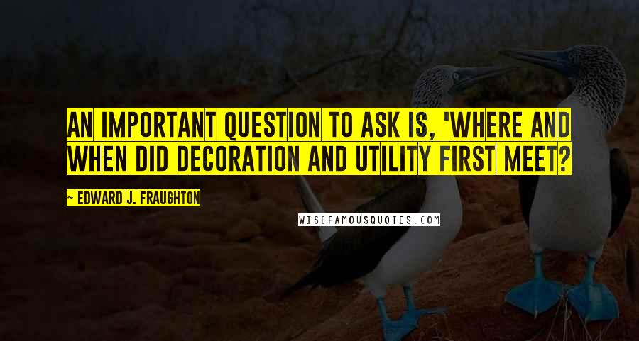 Edward J. Fraughton Quotes: An important question to ask is, 'Where and when did decoration and utility first meet?