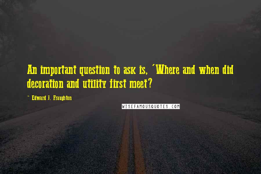 Edward J. Fraughton Quotes: An important question to ask is, 'Where and when did decoration and utility first meet?