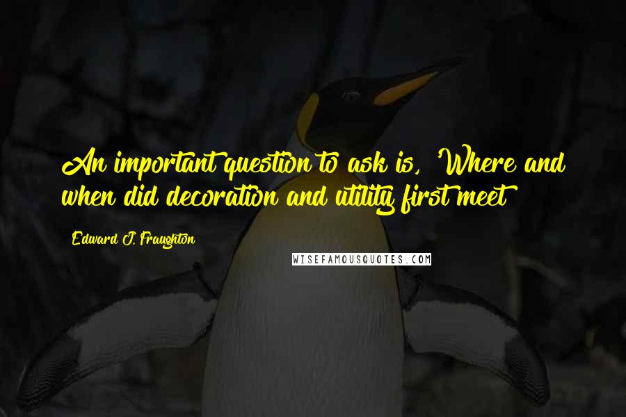 Edward J. Fraughton Quotes: An important question to ask is, 'Where and when did decoration and utility first meet?