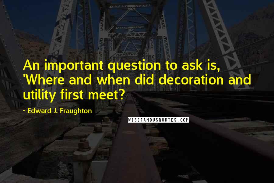 Edward J. Fraughton Quotes: An important question to ask is, 'Where and when did decoration and utility first meet?