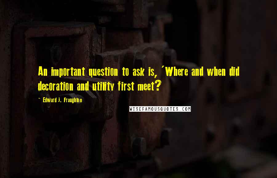 Edward J. Fraughton Quotes: An important question to ask is, 'Where and when did decoration and utility first meet?