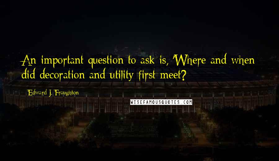 Edward J. Fraughton Quotes: An important question to ask is, 'Where and when did decoration and utility first meet?