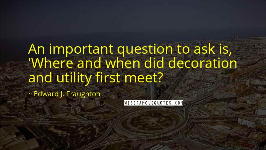 Edward J. Fraughton Quotes: An important question to ask is, 'Where and when did decoration and utility first meet?