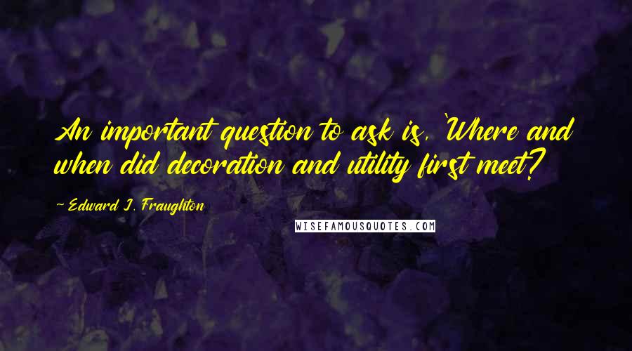 Edward J. Fraughton Quotes: An important question to ask is, 'Where and when did decoration and utility first meet?