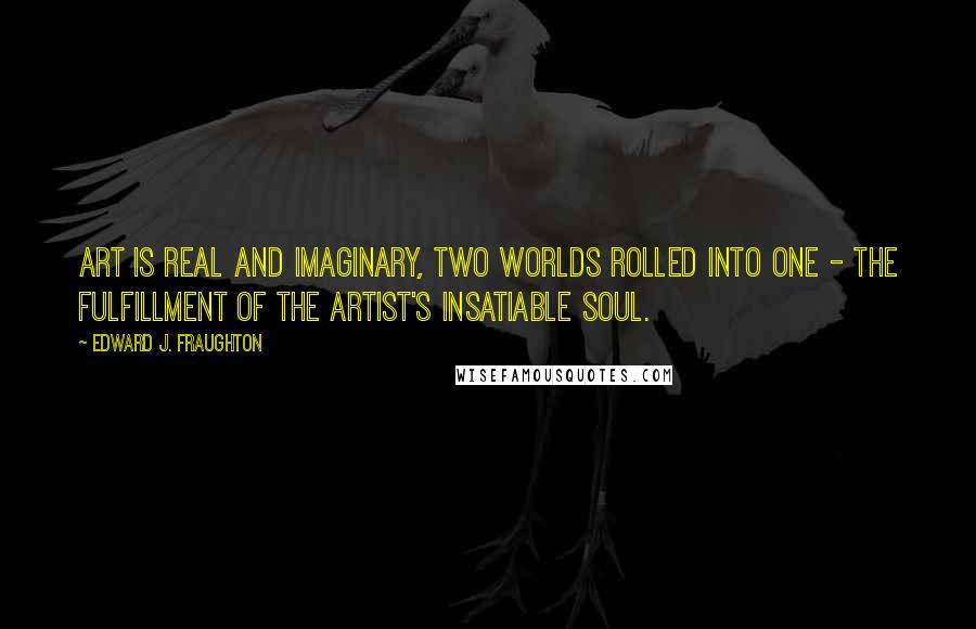 Edward J. Fraughton Quotes: Art is real and imaginary, two worlds rolled into one - the fulfillment of the artist's insatiable soul.