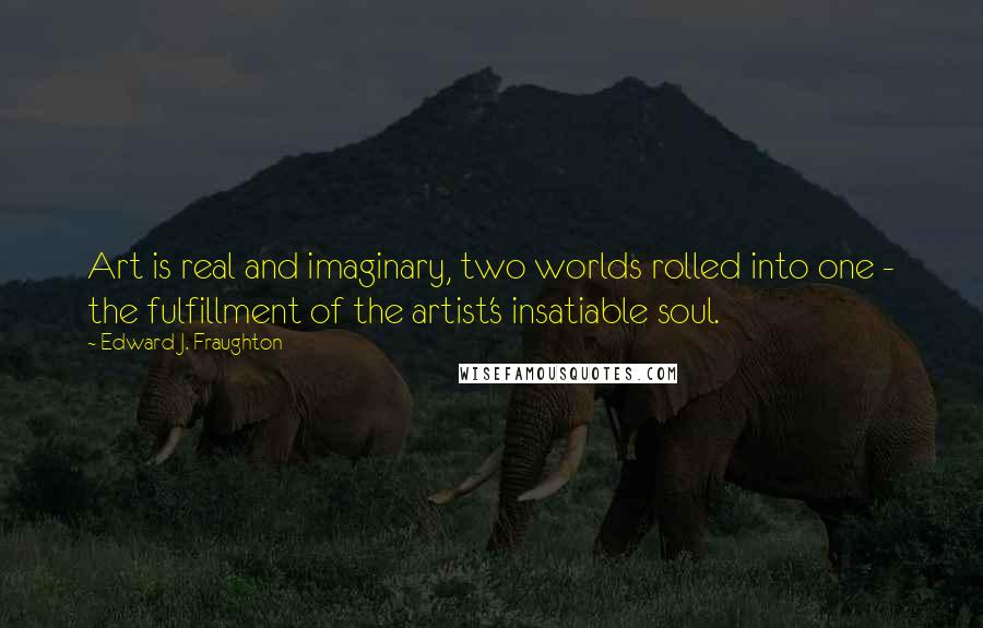 Edward J. Fraughton Quotes: Art is real and imaginary, two worlds rolled into one - the fulfillment of the artist's insatiable soul.