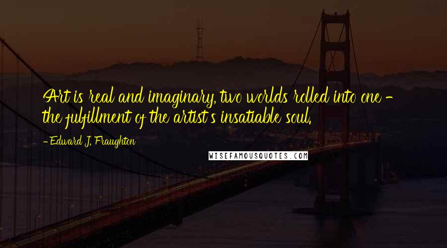 Edward J. Fraughton Quotes: Art is real and imaginary, two worlds rolled into one - the fulfillment of the artist's insatiable soul.