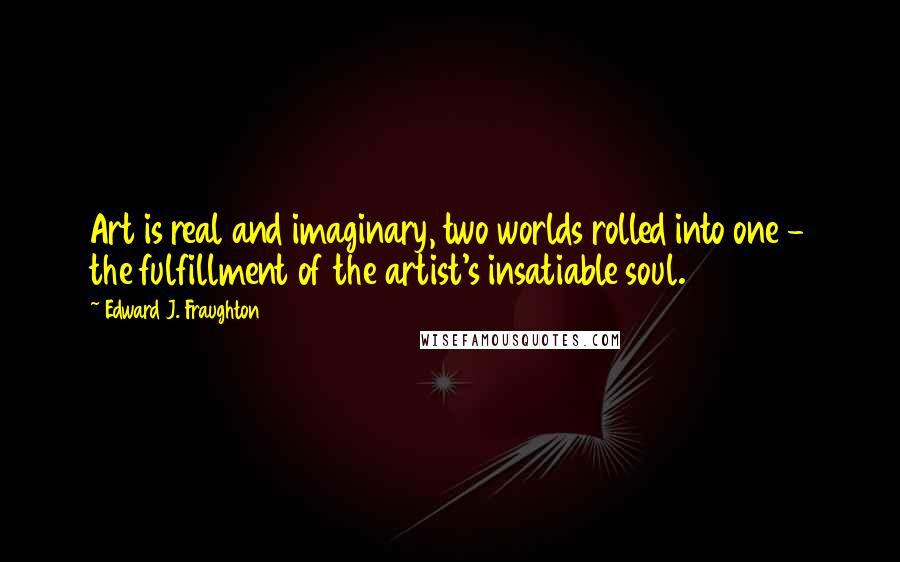 Edward J. Fraughton Quotes: Art is real and imaginary, two worlds rolled into one - the fulfillment of the artist's insatiable soul.