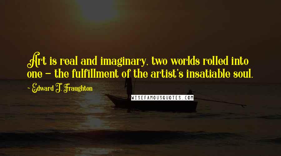 Edward J. Fraughton Quotes: Art is real and imaginary, two worlds rolled into one - the fulfillment of the artist's insatiable soul.