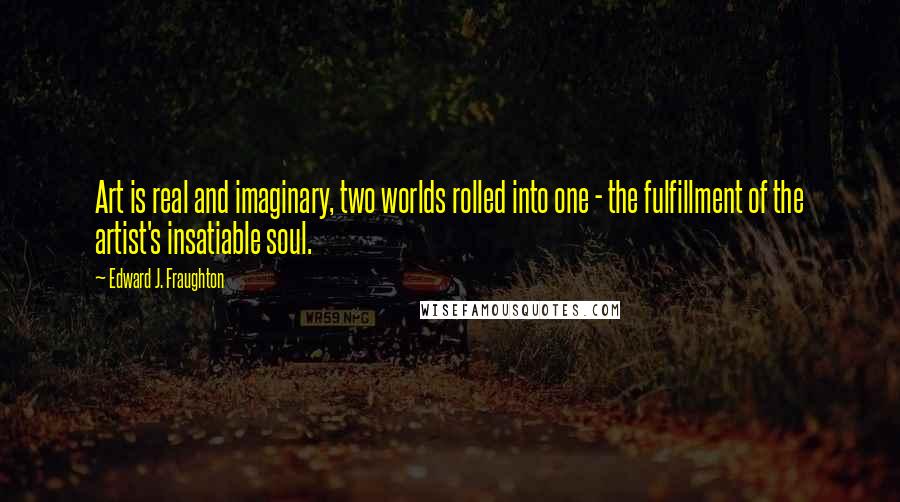 Edward J. Fraughton Quotes: Art is real and imaginary, two worlds rolled into one - the fulfillment of the artist's insatiable soul.