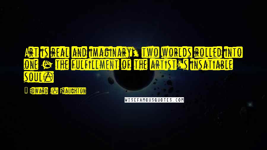 Edward J. Fraughton Quotes: Art is real and imaginary, two worlds rolled into one - the fulfillment of the artist's insatiable soul.