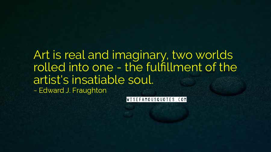 Edward J. Fraughton Quotes: Art is real and imaginary, two worlds rolled into one - the fulfillment of the artist's insatiable soul.