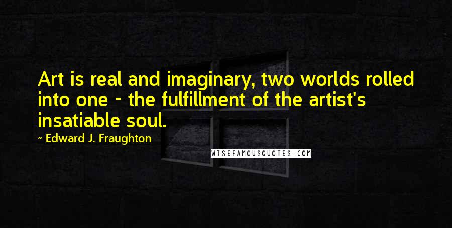 Edward J. Fraughton Quotes: Art is real and imaginary, two worlds rolled into one - the fulfillment of the artist's insatiable soul.