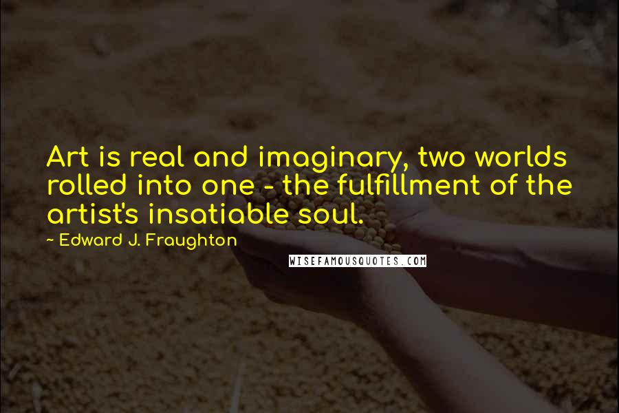 Edward J. Fraughton Quotes: Art is real and imaginary, two worlds rolled into one - the fulfillment of the artist's insatiable soul.