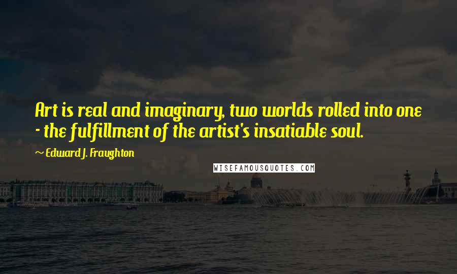 Edward J. Fraughton Quotes: Art is real and imaginary, two worlds rolled into one - the fulfillment of the artist's insatiable soul.