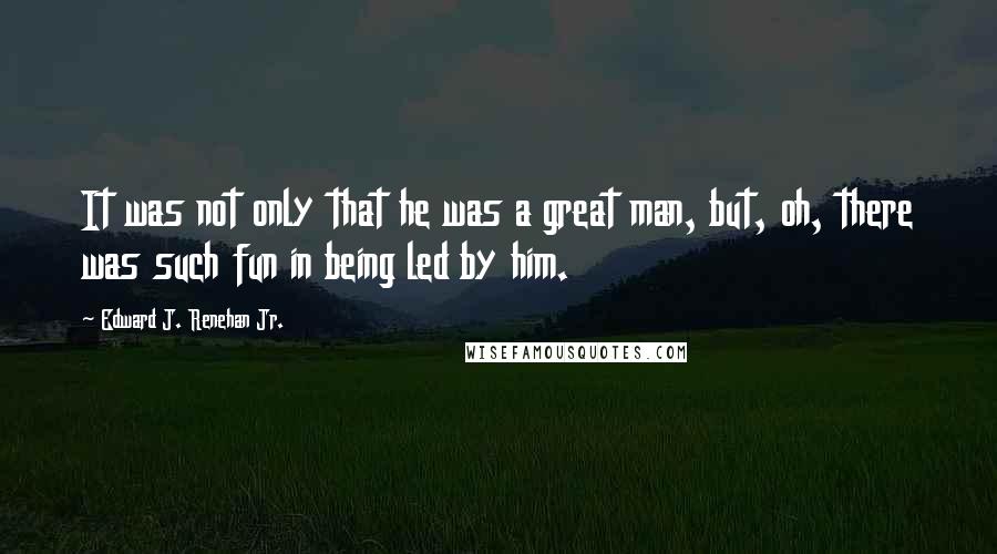 Edward J. Renehan Jr. Quotes: It was not only that he was a great man, but, oh, there was such fun in being led by him.