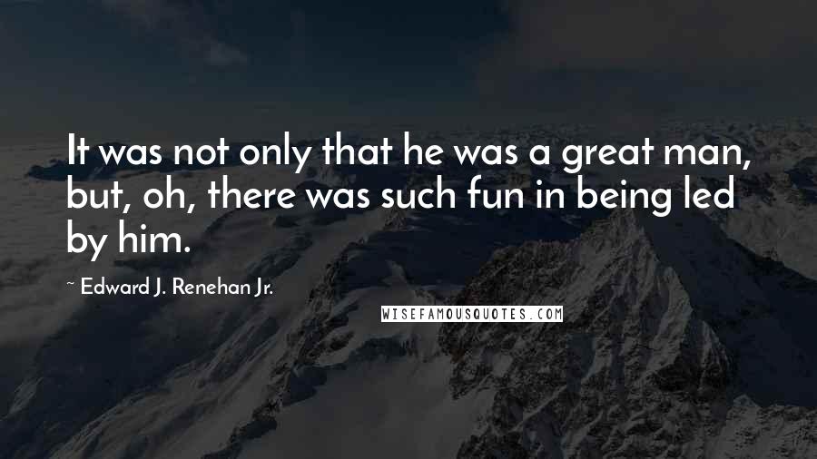 Edward J. Renehan Jr. Quotes: It was not only that he was a great man, but, oh, there was such fun in being led by him.