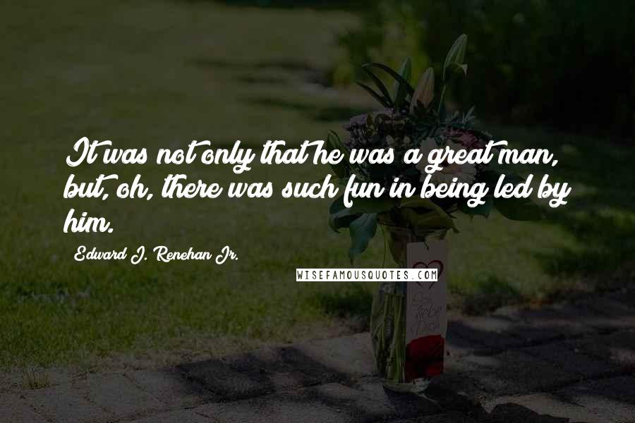 Edward J. Renehan Jr. Quotes: It was not only that he was a great man, but, oh, there was such fun in being led by him.
