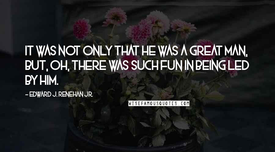 Edward J. Renehan Jr. Quotes: It was not only that he was a great man, but, oh, there was such fun in being led by him.