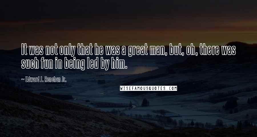 Edward J. Renehan Jr. Quotes: It was not only that he was a great man, but, oh, there was such fun in being led by him.