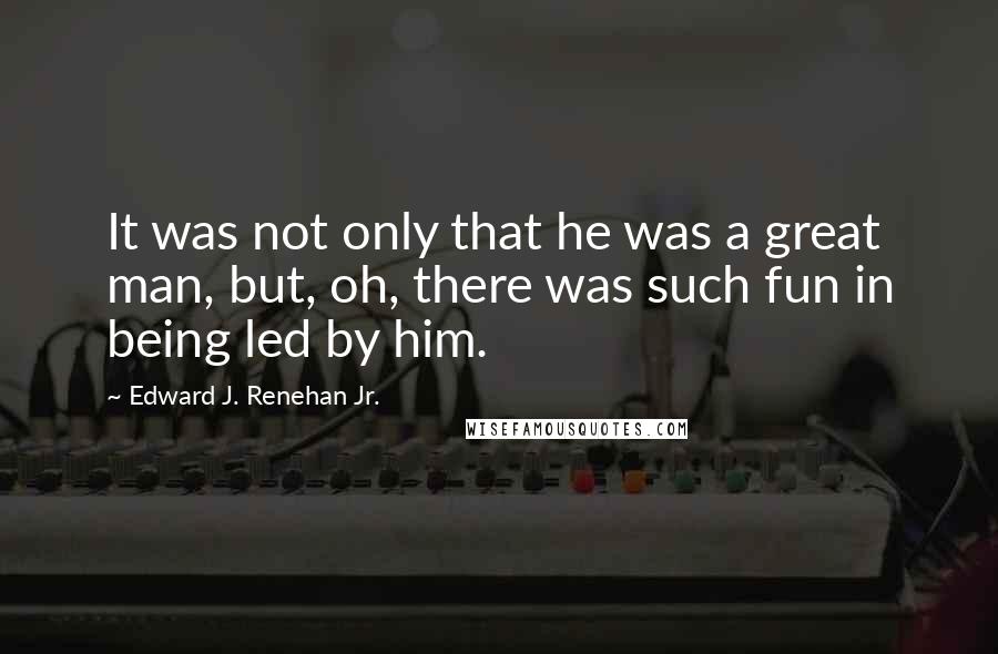 Edward J. Renehan Jr. Quotes: It was not only that he was a great man, but, oh, there was such fun in being led by him.