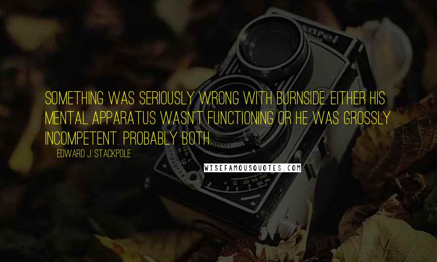 Edward J. Stackpole Quotes: Something was seriously wrong with Burnside. Either his mental apparatus wasn't functioning or he was grossly incompetent. Probably both.