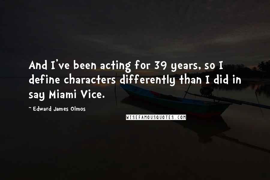 Edward James Olmos Quotes: And I've been acting for 39 years, so I define characters differently than I did in say Miami Vice.