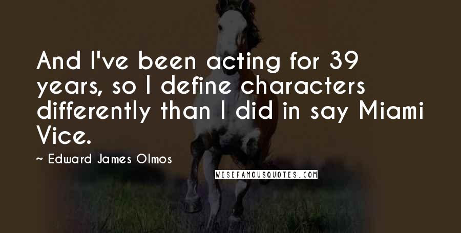 Edward James Olmos Quotes: And I've been acting for 39 years, so I define characters differently than I did in say Miami Vice.