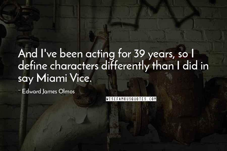 Edward James Olmos Quotes: And I've been acting for 39 years, so I define characters differently than I did in say Miami Vice.