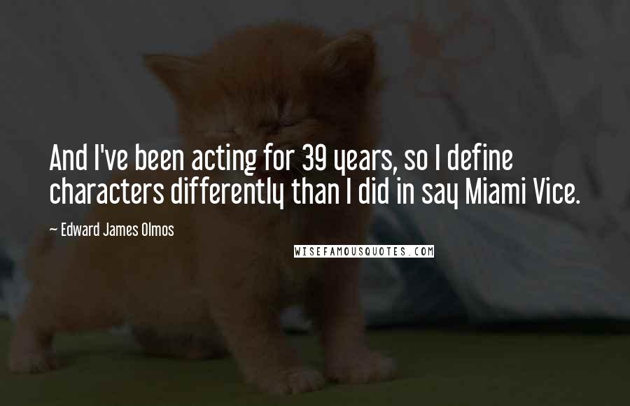 Edward James Olmos Quotes: And I've been acting for 39 years, so I define characters differently than I did in say Miami Vice.