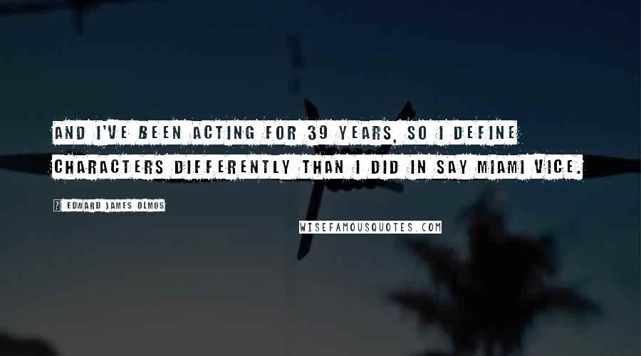 Edward James Olmos Quotes: And I've been acting for 39 years, so I define characters differently than I did in say Miami Vice.