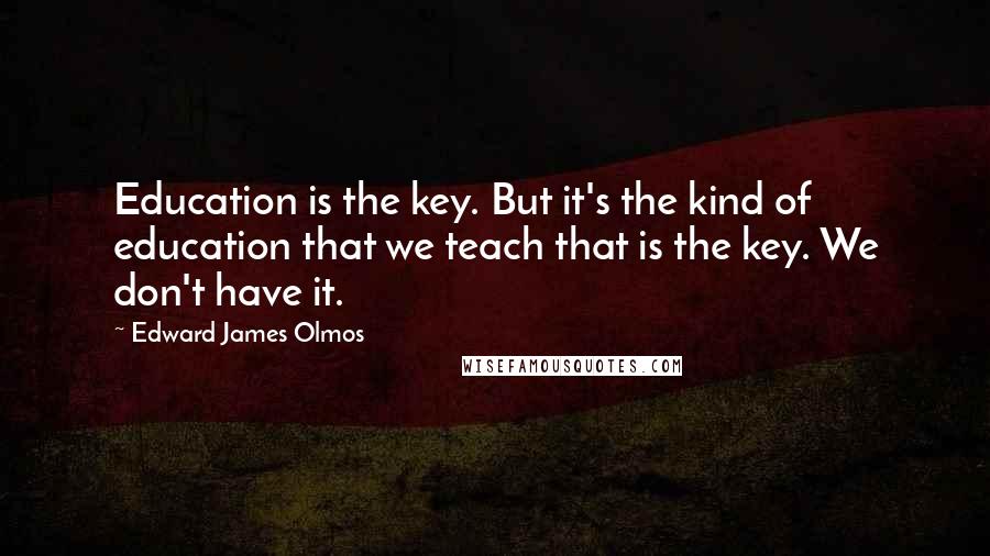 Edward James Olmos Quotes: Education is the key. But it's the kind of education that we teach that is the key. We don't have it.