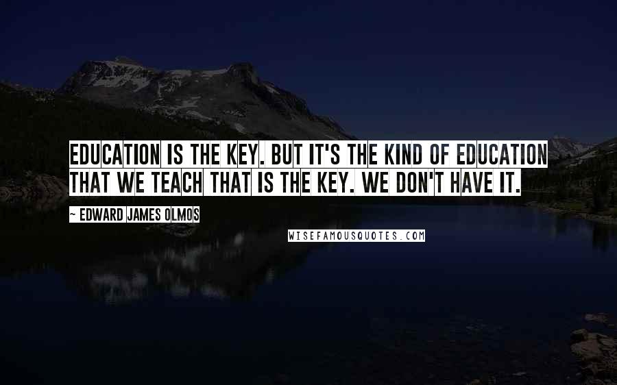 Edward James Olmos Quotes: Education is the key. But it's the kind of education that we teach that is the key. We don't have it.