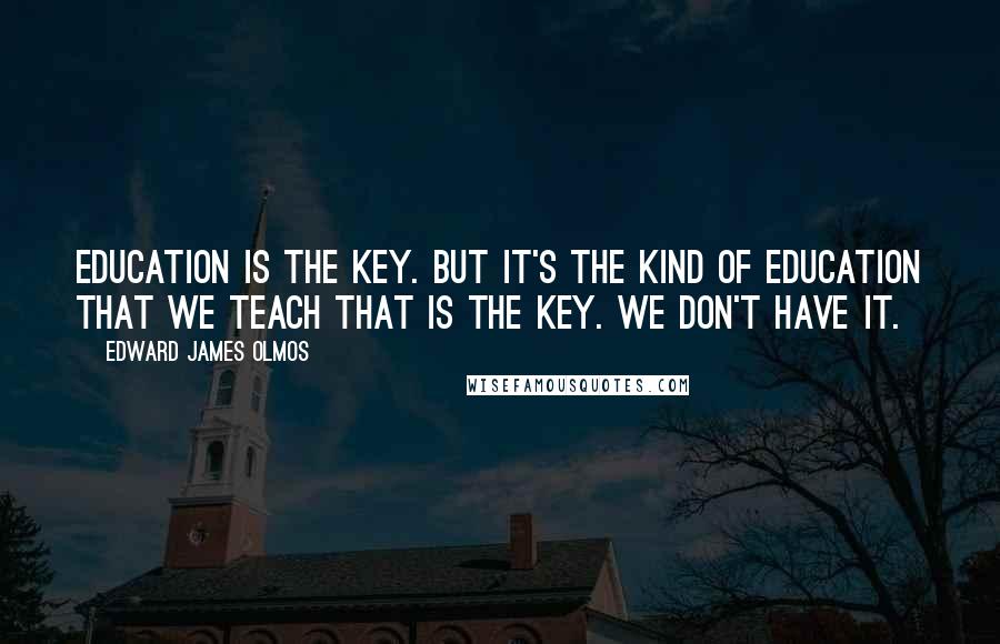 Edward James Olmos Quotes: Education is the key. But it's the kind of education that we teach that is the key. We don't have it.