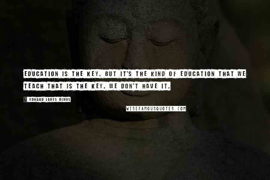 Edward James Olmos Quotes: Education is the key. But it's the kind of education that we teach that is the key. We don't have it.