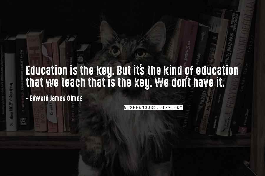 Edward James Olmos Quotes: Education is the key. But it's the kind of education that we teach that is the key. We don't have it.