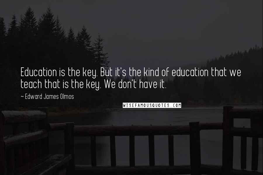 Edward James Olmos Quotes: Education is the key. But it's the kind of education that we teach that is the key. We don't have it.