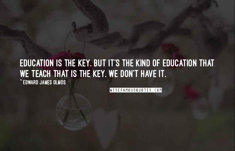 Edward James Olmos Quotes: Education is the key. But it's the kind of education that we teach that is the key. We don't have it.