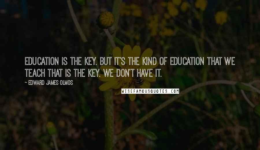 Edward James Olmos Quotes: Education is the key. But it's the kind of education that we teach that is the key. We don't have it.