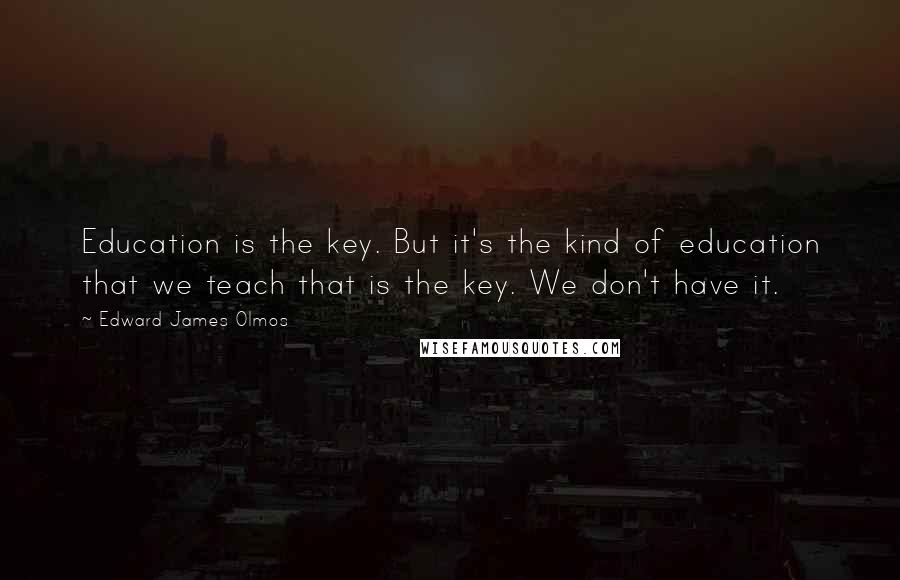 Edward James Olmos Quotes: Education is the key. But it's the kind of education that we teach that is the key. We don't have it.