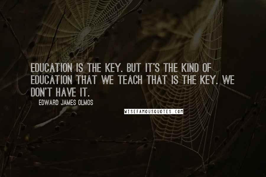 Edward James Olmos Quotes: Education is the key. But it's the kind of education that we teach that is the key. We don't have it.