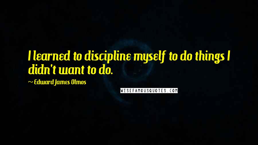 Edward James Olmos Quotes: I learned to discipline myself to do things I didn't want to do.