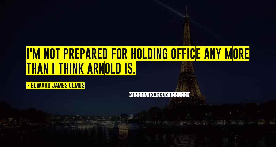 Edward James Olmos Quotes: I'm not prepared for holding office any more than I think Arnold is.