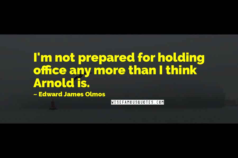 Edward James Olmos Quotes: I'm not prepared for holding office any more than I think Arnold is.