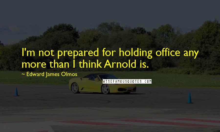 Edward James Olmos Quotes: I'm not prepared for holding office any more than I think Arnold is.