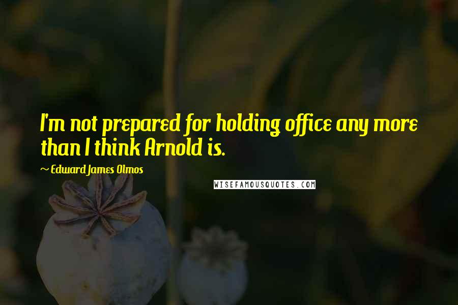 Edward James Olmos Quotes: I'm not prepared for holding office any more than I think Arnold is.