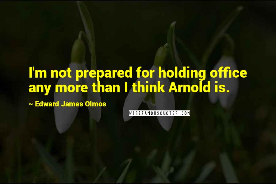 Edward James Olmos Quotes: I'm not prepared for holding office any more than I think Arnold is.