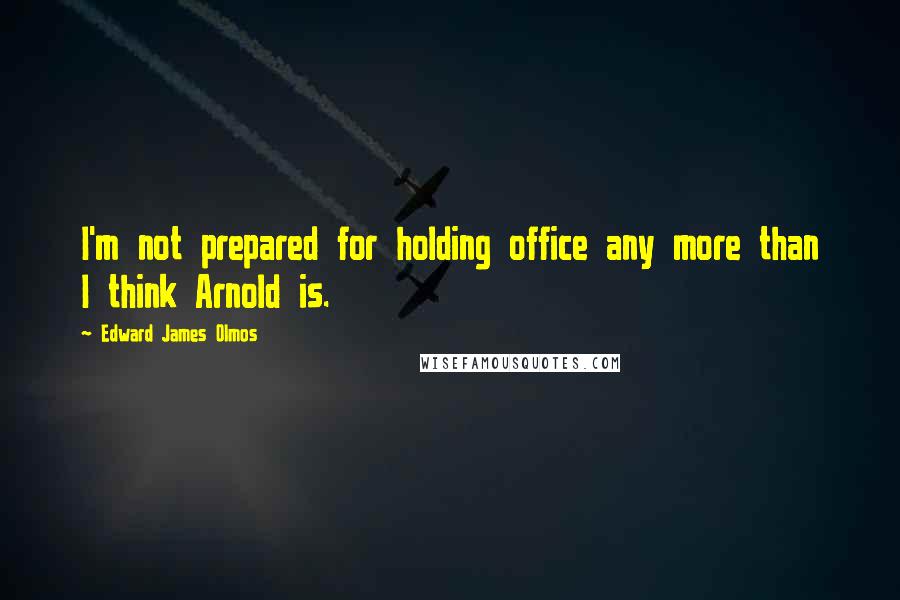 Edward James Olmos Quotes: I'm not prepared for holding office any more than I think Arnold is.