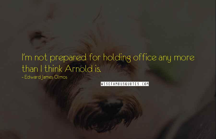 Edward James Olmos Quotes: I'm not prepared for holding office any more than I think Arnold is.