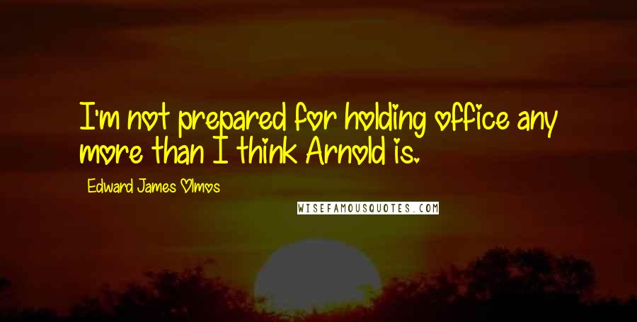 Edward James Olmos Quotes: I'm not prepared for holding office any more than I think Arnold is.